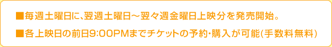 ■毎週土曜日に、翌週土曜日～翌々週金曜日上映分を発売開始。■各上映日の前日21:00までチケットの予約・購入が加納(手数料無料)