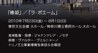 「椿姫」／「ラ・ボエーム」
2010年7月23日(金) ～ 8月1日(日)
東京文化会館 大ホール／
神奈川県立県民ホール 大ホール
音楽監督・指揮：ジャナンドレア・ノセダ
総裁：ヴァルター・ヴェルニャーノ
トリノ王立歌劇場管弦楽団＆合唱団
