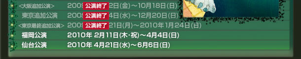〈大阪追加公演〉2009年 10月2日(金)~10月18日(日)
東京追加公演 2009年 11月4日(水)~12月20日(日)
〈東京最終追加公演〉2009年 12月21日(月)~2010年1月24日(日)
福岡公演 2010年2月11日(木・祝)~4月4日(日)
仙台公演 2010年4月21日(水)~6月6日(日)