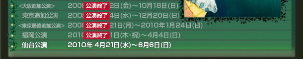 〈大阪追加公演〉2009年 10月2日(金)~10月18日(日)
東京追加公演 2009年 11月4日(水)~12月20日(日)
〈東京最終追加公演〉2009年 12月21日(月)~2010年1月24日(日)
福岡公演 2010年2月11日(木・祝)~4月4日(日)
仙台公演 2010年4月21日(水)~6月6日(日)