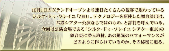 10月1日のグランドオープンより連日たくさんの観客で賑わっているシルク･ドゥ･ソレイユ「ZED」。テクノロジーを駆使した舞台演出は、常設シアター公演ならではのもの、と評判を呼んでいる。今回は公演会場である「シルク･ドゥ･ソレイユ　シアター東京」の舞台裏に潜入取材。あの驚異のパフォーマンスがどのように作られているのか、その秘密に迫る。
