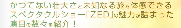 かつてない壮大さと未知なる旅を体感できるスペクタクルショー「ZED」の魅力が詰まった演目の数々を紹介！