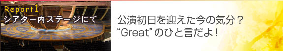 Report1 シアター内ステージにて
公演初日を迎えた今の気分？“Great”のひと言だよ！