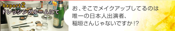 Report2 ドレッシングルームにて
お、そこでメイクアップしてるのは唯一の日本人出演者、稲垣さんじゃないですか!?