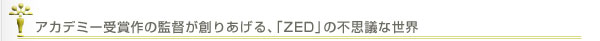 アカデミー受賞作の監督が創りあげる、｢ZED」の不思議な世界