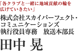 株式会社スカイパーフェクト・コミュニケーションズ　執行役員専務　放送本部長　田中 晃