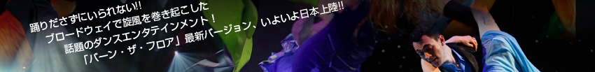 踊りださずにいられない!!
ブロードウェイで旋風を巻き起こした
話題のダンスエンタテインメント
「バーン・ザ・フロア」最新バージョン、いよいよ日本上陸!!