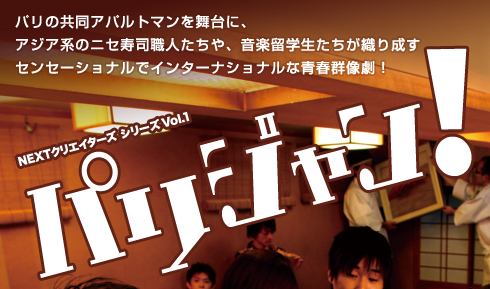 パリの共同アパルトマンを舞台に、
アジア系のニセ寿司職人たちや、音楽留学生たちが織り成す
センセーショナルでインターナショナルな青春群像劇!
NEXTクリエイターズ シリーズVol.1「パリジャン!」