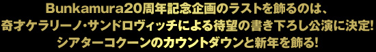 Bunkamura20周年記念企画のラストを飾るのは、 奇才ケラリーノ・サンドロヴィッチによる待望の新作書き下ろし公演決定！ シアターコクーンのカウントダウンと新年を飾る！