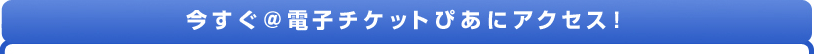 今すぐ@電子チケットぴあにアクセス!