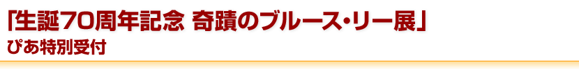 「生誕70周年記念 奇蹟のブルース・リー展」ぴあ特別受付