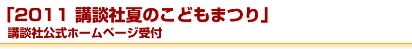 「2011 講談社夏のこどもまつり」講談社公式ホームページ受付