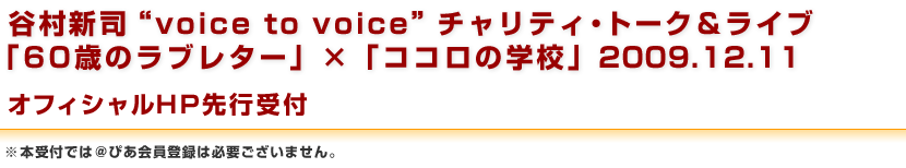 谷村新司“voice to voice”チャリティ・トーク＆ライブ　「60歳のラブレター」×「ココロの学校」2009.12.11　オフィシャルHP先行受付