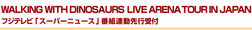 WALKING WITH DINOSAURS LIVE ARENA TOUR IN JAPANフジテレビ「スーパーニュース」番組連動先行受付