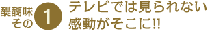 醍醐味その1　テレビでは見られない感動がそこに!!