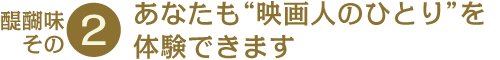 醍醐味その2 あなたも“映画人のひとり”を体験できます