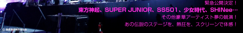 緊急公開決定！
東方神起、SUPER JUNIOR、SS501、少女時代、SHINee…
その他豪華アーティスト夢の競演！
あの伝説のステージを、熱狂を、スクリーンで体感！