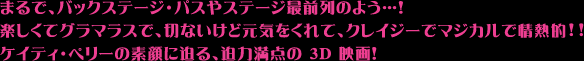 まるで、バックステージ・パスやステージ最前列のよう…！
楽しくてグラマラスで、切ないけど元気をくれて、クレイジーでマジカルで情熱的!!
ケイティ・ペリーの素顔に迫る、迫力満点の 3D 映画！