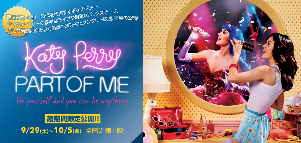 『ケイティ・ペリーのパート・オブ・ミー 3D』
遂に日本上陸!!
時代を代表するポップ・スター、ケイティ・ペリーの
豪華なライブや貴重なバックステージ、
そして素顔に迫る迫力満点の3Dドキュメンタリー映画、待望の公開!!

超期間限定公開!!　9/29(土)～10/5(金)　全国21館上映