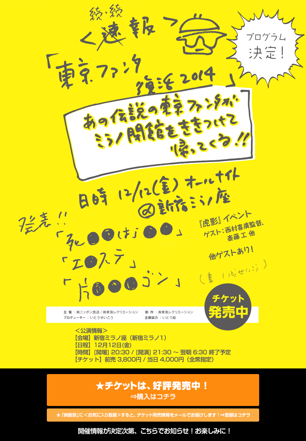 
＜続・続報＞「東京ファンタ 復活 2014」
あの伝説の東京ファンタがミラノ閉館をききつけて帰ってくる!!
日時12/12(金)オールナイト ＠新宿ミラノ座
発表!!(書 いとうせいこう)
＜公演情報＞
【会場】新宿ミラノ座（新宿ミラノ1）
【日程】12月12日(金)
【時間】[開場] 20:30 / [開演] 21:30 ～ 翌朝 6:30 終了予定
【チケット】前売 3,800円 / 当日 4,000円（全席指定）
★開催情報が決定次第、こちらでお知らせ！ お楽しみに！