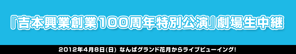 『吉本興業創業100周年特別公演』劇場生中継
2012年4月8日(日) なんばグランド花月からライブビューイング！