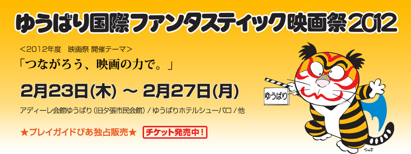 ゆうばり国際ファンタスティック映画祭2012
＜2012年度　映画祭 開催テーマ＞
「つながろう、映画の力で。」
2月23日(木) ～ 2月27日(月)
アディーレ会館ゆうばり（旧夕張市民会館）/ ゆうばりホテルシューパロ / 他
★プレイガイドぴあ独占販売★ チケット発売中！