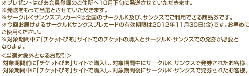 
※プレゼントはぴあ会員登録のご住所へ10月下旬に発送させていただきます。
※発送をもって当選とさせていただきます。
※サークルＫサンクスプレカードは全国のサークルＫ及び、サンクスでご利用できる商品券です。
※今回お届けするサークルＫサンクスプレカードの有効期限は2012年11月30日(金)です。お早めにご使用ください。
※対象期間中に「チケットぴあ」サイトでのチケットの購入とサークルＫ・サンクスでの発券が必要となります。
＜当選対象外となるお取引＞
・対象期間前に「チケットぴあ」サイトで購入し、対象期間中にサークルＫ・サンクスで発券されたお客様。
・対象期間中に「チケットぴあ」サイトで購入し、対象期間後にサークルＫ・サンクスで発券されたお客様。