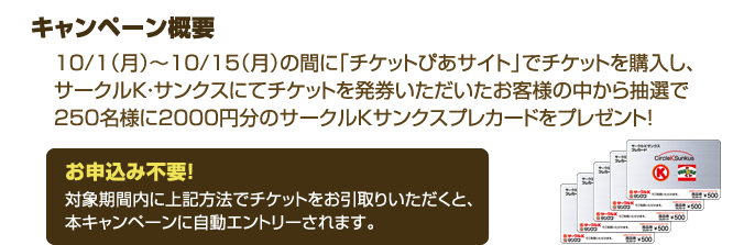 キャンペーン概要
10/1（月）～10/15（月）の間に「チケットぴあサイト」でチケットを購入し、サークルK・サンクスにてチケットを発券いただいたお客様の中から抽選で250名様に2000円分のサークルＫサンクスプレカードをプレゼント!
お申込み不要！
対象期間内に上記方法でチケットをお引取りいただくと、本キャンペーンに自動エントリーされます。
