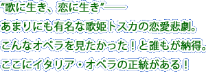 “歌に生き、恋に生き”――あまりにも有名な歌姫トスカの恋愛悲劇。こんなオペラを見たかった！と誰もが納得。ここにイタリア・オペラの正統がある！