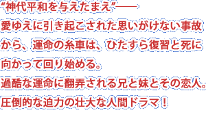 “神代平和を与えたまえ”――愛ゆえに引き起こされた思いがけない事故から、運命の糸車は、ひたすら復習と死に向かって回り始める。過酷な運命に翻弄される兄と妹とその恋人。圧倒的な迫力の壮大な人間ドラマ！