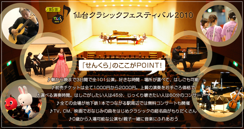 仙台クラシックフェスティバル2010
「せんくら」のここがPOINT！
朝から晩まで3日間で全101公演。好きな時間・場所が選べて、はしごも可能／前売チケットは全て1000円から2000円上質の演奏をお手ごろ価格で／選べる演奏時間。はしごがしたい人は45分、じっくり聴きたい人は60分のコンサートへ／全ての会場が地下鉄1本でつながる駅周辺では無料コンサートも開催／TV、CM、映画でおなじみの曲をはじめクラシックの超名曲がもりだくさん／0歳から入場可能な公演も!親子一緒に音楽にふれあおう