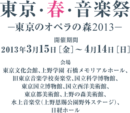 東京・春・音楽祭—東京のオペラの森2013—　開催期間：2013年3月15日［金］～ 4月14日［日］　会場：東京文化会館、上野学園 石橋メモリアルホール、旧東京音楽学校奏楽堂、国立科学博物館、 東京国立博物館、国立西洋美術館、東京都美術館、上野の森美術館、水上音楽堂（上野恩賜公園野外ステージ）、日経ホール