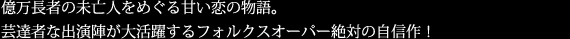 億万長者の未亡人をめぐる甘い恋の物語。
芸達者な出演陣が大活躍するフォルクスオーパー絶対の自信作！