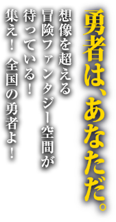 勇者は、あなただ。想像を超える冒険ファンタジー空間が待っている！集え！全国の勇者よ！