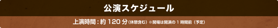 公演スケジュール 上演時間：約120分（休憩含む）※開場は開演の１時間前（予定）