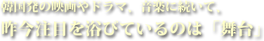 韓国発の映画やドラマ、音楽に続いて、昨今注目を浴びているのは「舞台」