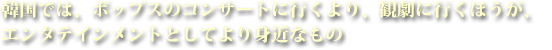 韓国では、ポップスのコンサートに行くより、観劇に行くほうが、エンタテインメントとしてより身近なもの
