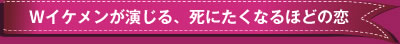 Wイケメンが演じる、死にたくなるほどの恋　
