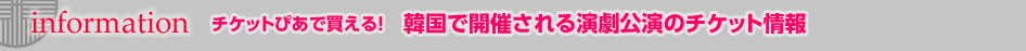 Information　チケットぴあで買える！　　韓国で開催される演劇公演のチケット情報