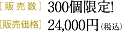 ［販売数］300個限定！［販売価格］24,000円（税別）