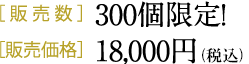 ［販売数］300個限定！［販売価格］18,000円（税別）