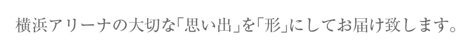 横浜アリーナの大切な「思い出」を「形」にしてお届け致します。
