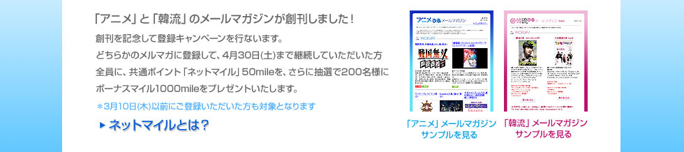 「アニメ」と「韓流」のメールマガジンが創刊しました！　創刊を記念してどちらかのメルマガに登録して、4月30日(土)までご購読いただいる方全員に、共通ポイント「ネットマイル」50mileを、さらに抽選で200名様にボーナスマイル1000mileをプレゼントいたします。