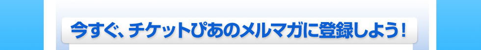 今すぐ、チケットぴあのメルマガに登録しよう！