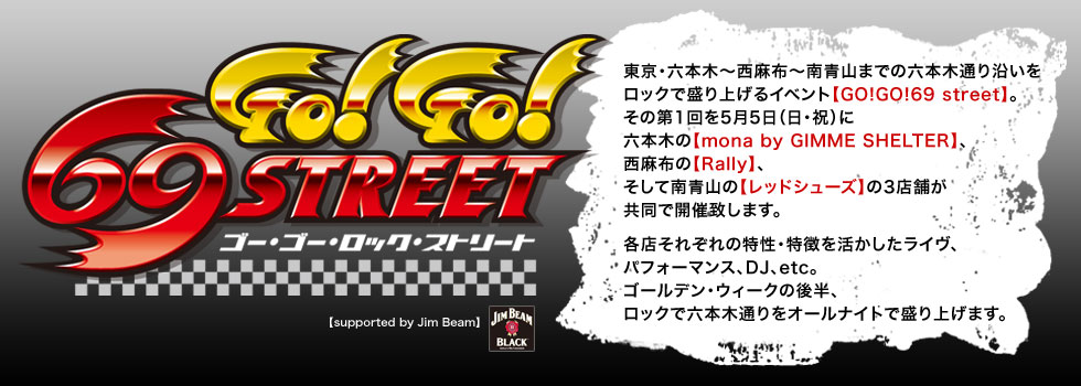 「GO!GO!69 street」東京・六本木縲恊ｼ麻布縲恣・ﾂ山までの六本木通り沿いをロックで盛り上げるイベント【GO!GO!69 street】。その第1回を5月5日（土・祝）に六本木の【mona by GIMME SHELTER】、西麻布の【Rally】、そして南青山の【レッドシューズ】の3店舗が共同で開催致します。
各店それぞれの特性・特徴を活かしたライヴ、パフォーマンス、DJ、etc。ゴールデン・ウィークの後半、ロックで六本木通りをオールナイトで盛り上げます。
