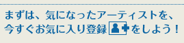 まずは、気になったアーティストを、今すぐお気に入り登録をしよう！