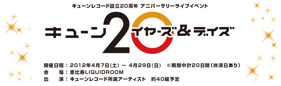 
キューンレコード設立20周年 アニバーサリーライブイベント
『キューン20 イヤーズ＆デイズ』
開催日程：2012年4月7日(土) ～ 4月29日(日)　※期間中計20日間（休演日あり）
会　　場：恵比寿LIQUIDROOM
出　　演：キューンレコード所属アーティスト　約40組予定