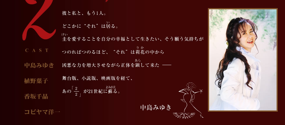 彼と私と、もう1人。 どこかに“それ”は居る。圭を愛することを自分の幸福として生きたい、そう願う気持ちがつのればつのるほど、“それ”は莉花の中から凶悪な力を増大させながら正体を顕して来た――舞台版、小説版、映画版を経て、あの「2/2」が21世紀に蘇る。 中島みゆき