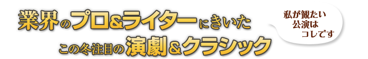 私が観たい公演はコレです　業界のプロ＆ライターにきいた
この冬注目の演劇＆クラシック 大人のエンタメ PREMIUM