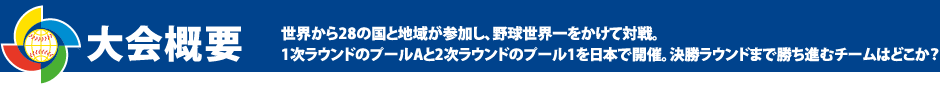 大会概要 世界から28の国と地域が参加し、野球世界一をかけて対戦。 1次ラウンドのプールAと2次ラウンドのプール1を日本で開催。決勝ラウンドまで勝ち進むチームはどこか?